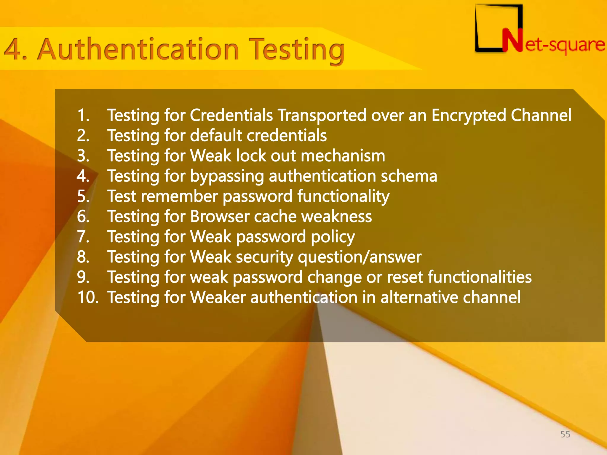 1. Testing for Credentials Transported over an Encrypted Channel 2. Testing for default credentials 3. Testing for Weak lock out mechanism 4. Testing for bypassing authentication schema 5. Test remember password functionality 6. Testing for Browser cache weakness 7. Testing for Weak password policy 8. Testing for Weak security question/answer 9. Testing for weak password change or reset functionalities 10. Testing for Weaker authentication in alternative channel 55 