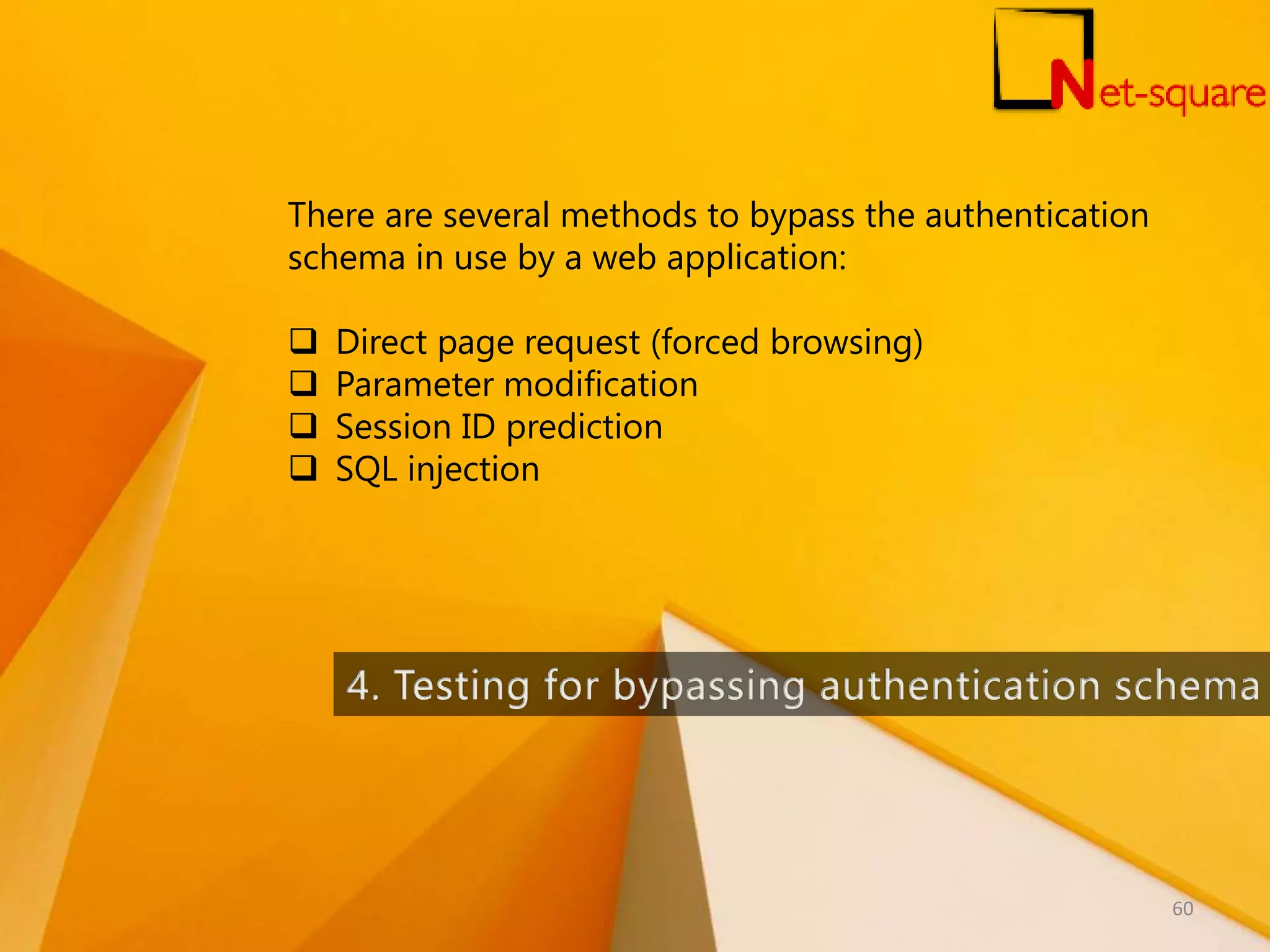 There are several methods to bypass the authentication schema in use by a web application:  Direct page request (forced browsing)  Parameter modification  Session ID prediction  SQL injection 60 