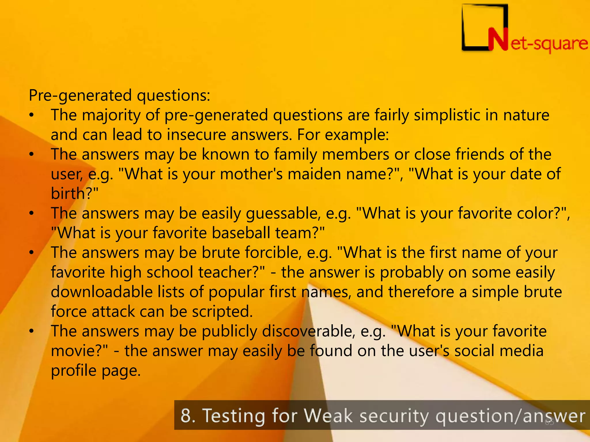 Pre-generated questions: • The majority of pre-generated questions are fairly simplistic in nature and can lead to insecure answers. For example: • The answers may be known to family members or close friends of the user, e.g. "What is your mother's maiden name?", "What is your date of birth?" • The answers may be easily guessable, e.g. "What is your favorite color?", "What is your favorite baseball team?" • The answers may be brute forcible, e.g. "What is the first name of your favorite high school teacher?" - the answer is probably on some easily downloadable lists of popular first names, and therefore a simple brute force attack can be scripted. • The answers may be publicly discoverable, e.g. "What is your favorite movie?" - the answer may easily be found on the user's social media profile page. 65 