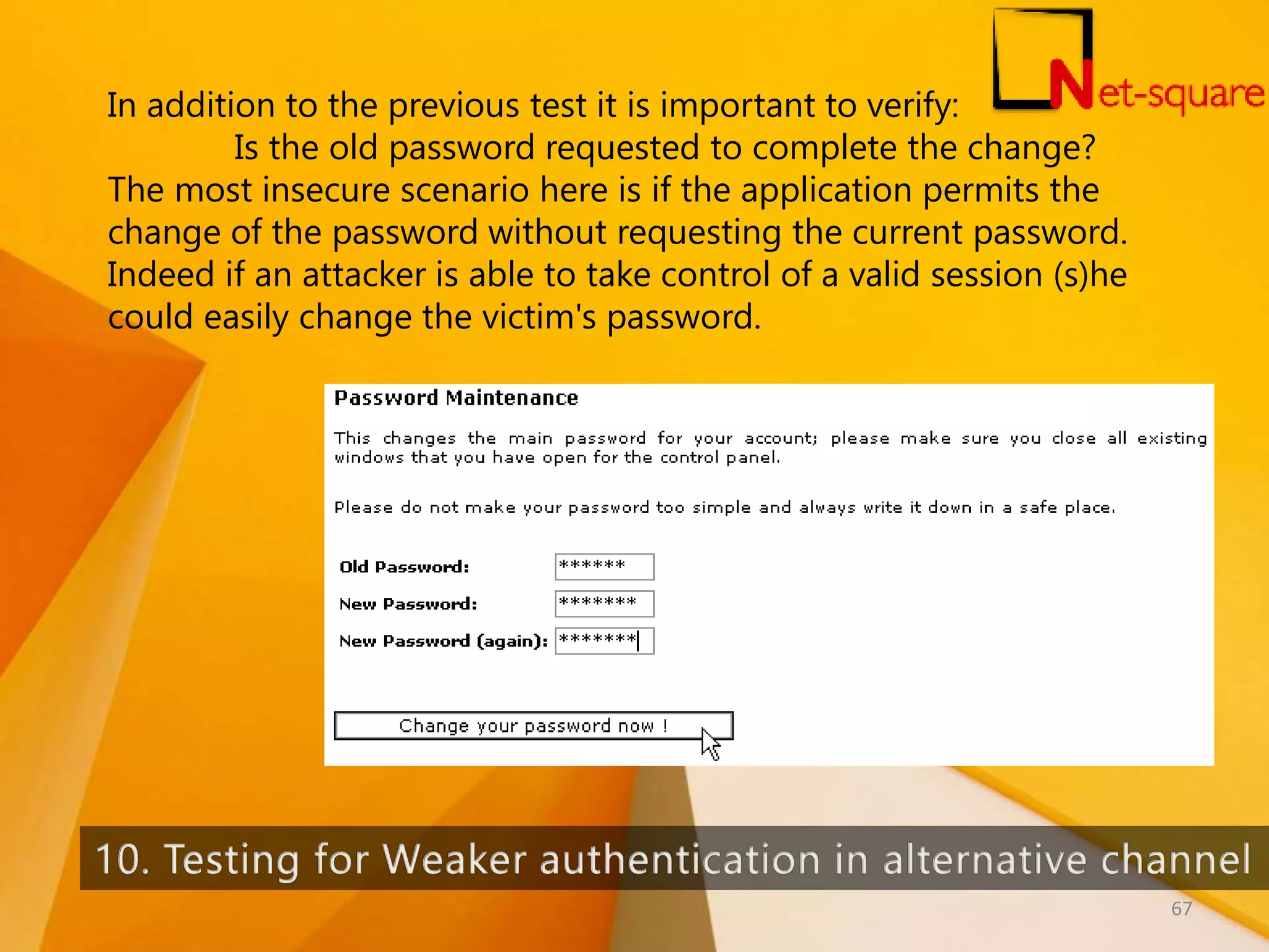 In addition to the previous test it is important to verify: Is the old password requested to complete the change? The most insecure scenario here is if the application permits the change of the password without requesting the current password. Indeed if an attacker is able to take control of a valid session (s)he could easily change the victim's password. 67 