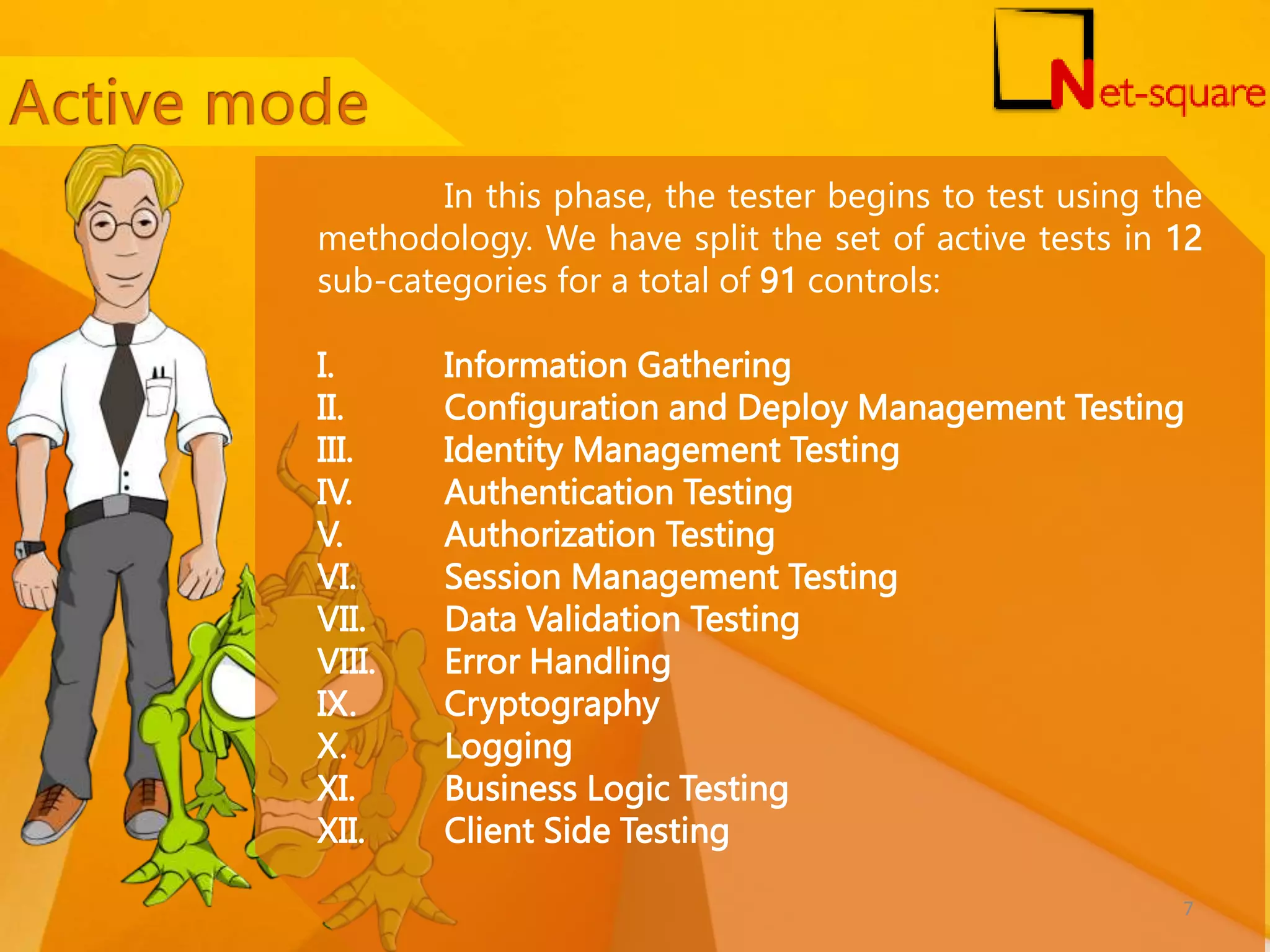 In this phase, the tester begins to test using the methodology. We have split the set of active tests in 12 sub-categories for a total of 91 controls: I. Information Gathering II. Configuration and Deploy Management Testing III. Identity Management Testing IV. Authentication Testing V. Authorization Testing VI. Session Management Testing VII. Data Validation Testing VIII. Error Handling IX. Cryptography X. Logging XI. Business Logic Testing XII. Client Side Testing 7 