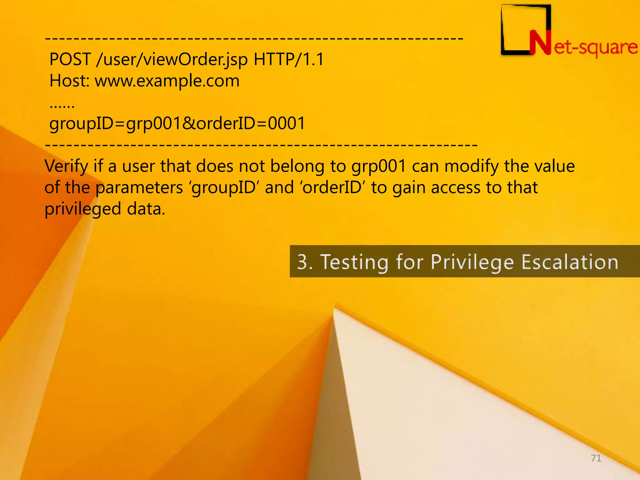 ----------------------------------------------------------- POST /user/viewOrder.jsp HTTP/1.1 Host: www.example.com …… groupID=grp001&orderID=0001 ------------------------------------------------------------- Verify if a user that does not belong to grp001 can modify the value of the parameters ‘groupID’ and ‘orderID’ to gain access to that privileged data. 71 