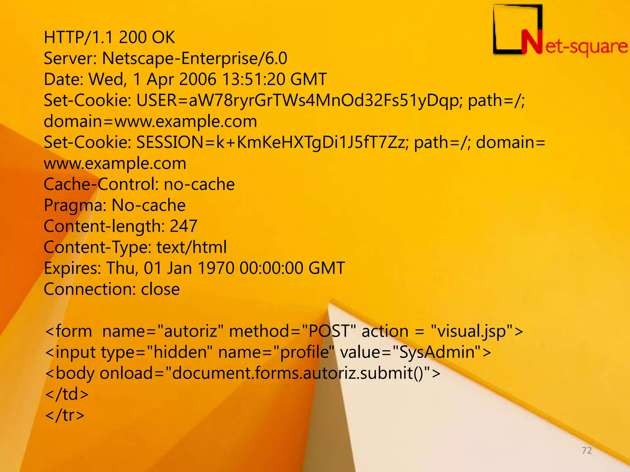 HTTP/1.1 200 OK Server: Netscape-Enterprise/6.0 Date: Wed, 1 Apr 2006 13:51:20 GMT Set-Cookie: USER=aW78ryrGrTWs4MnOd32Fs51yDqp; path=/; domain=www.example.com Set-Cookie: SESSION=k+KmKeHXTgDi1J5fT7Zz; path=/; domain= www.example.com Cache-Control: no-cache Pragma: No-cache Content-length: 247 Content-Type: text/html Expires: Thu, 01 Jan 1970 00:00:00 GMT Connection: close <form name="autoriz" method="POST" action = "visual.jsp"> <input type="hidden" name="profile" value="SysAdmin"> <body onload="document.forms.autoriz.submit()"> </td> </tr> 72 