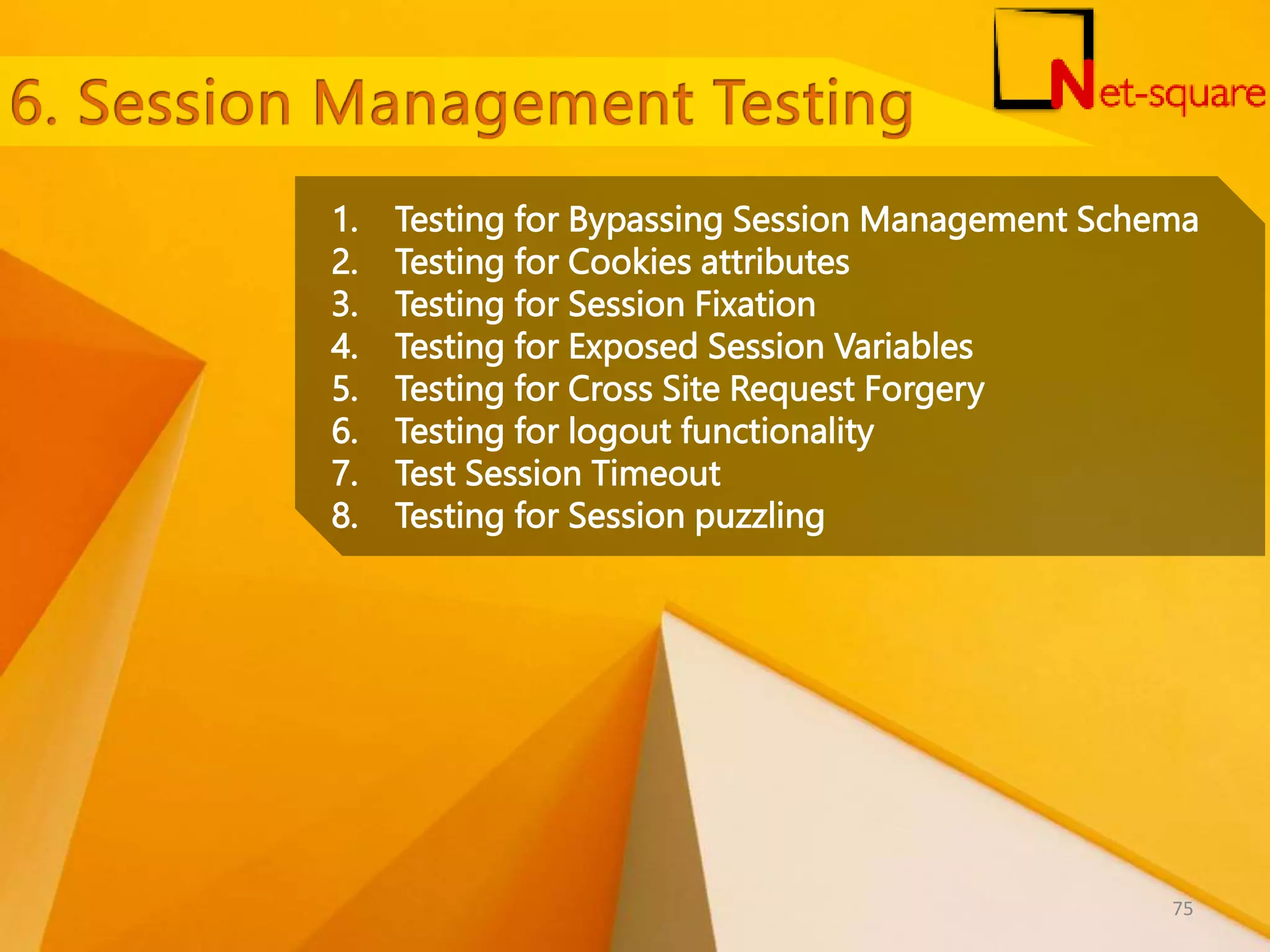 1. Testing for Bypassing Session Management Schema 2. Testing for Cookies attributes 3. Testing for Session Fixation 4. Testing for Exposed Session Variables 5. Testing for Cross Site Request Forgery 6. Testing for logout functionality 7. Test Session Timeout 8. Testing for Session puzzling 75 