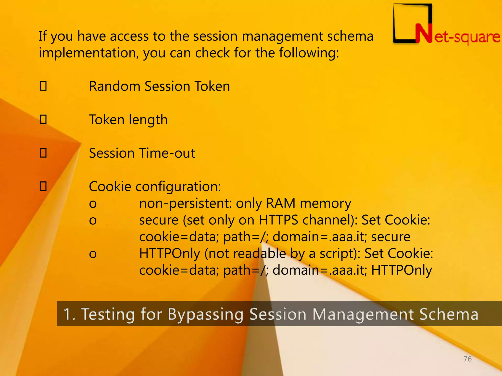 If you have access to the session management schema implementation, you can check for the following: Random Session Token Token length Session Time-out Cookie configuration: o non-persistent: only RAM memory o secure (set only on HTTPS channel): Set Cookie: cookie=data; path=/; domain=.aaa.it; secure o HTTPOnly (not readable by a script): Set Cookie: cookie=data; path=/; domain=.aaa.it; HTTPOnly 76 