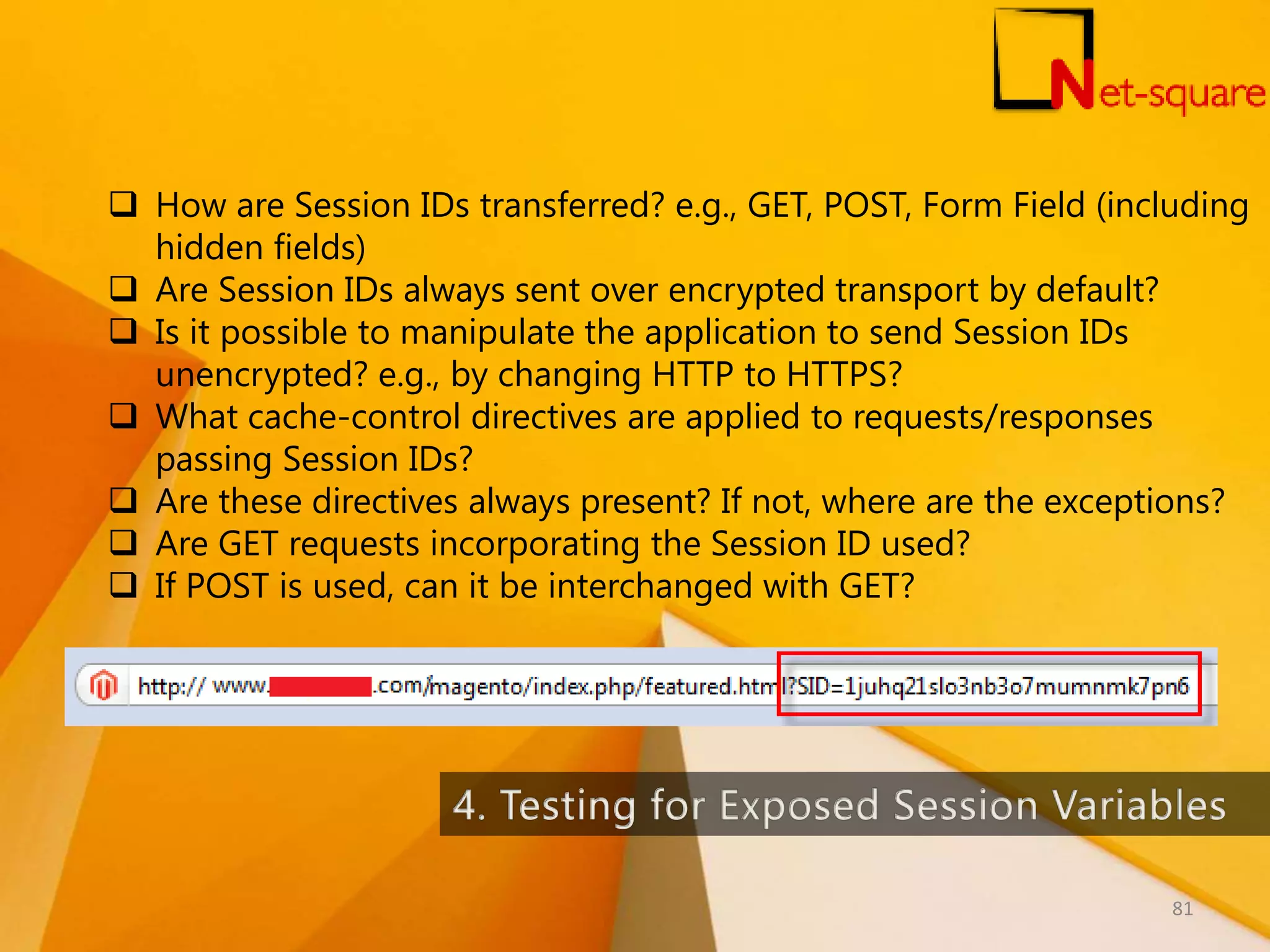  How are Session IDs transferred? e.g., GET, POST, Form Field (including hidden fields)  Are Session IDs always sent over encrypted transport by default?  Is it possible to manipulate the application to send Session IDs unencrypted? e.g., by changing HTTP to HTTPS?  What cache-control directives are applied to requests/responses passing Session IDs?  Are these directives always present? If not, where are the exceptions?  Are GET requests incorporating the Session ID used?  If POST is used, can it be interchanged with GET? 81 