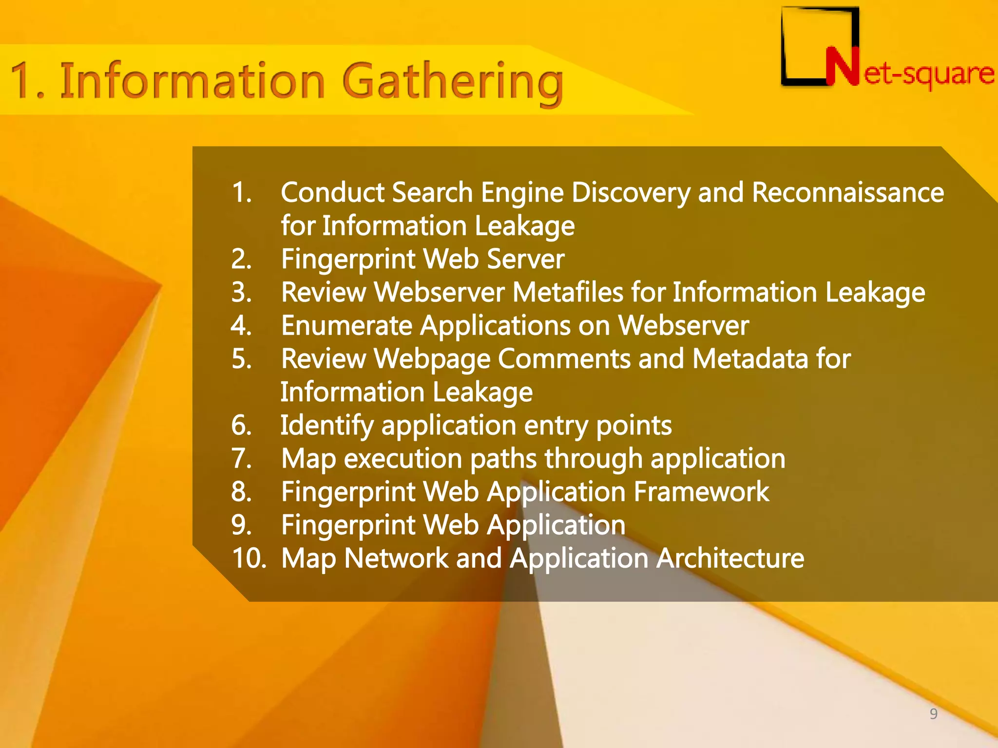 1. Conduct Search Engine Discovery and Reconnaissance for Information Leakage 2. Fingerprint Web Server 3. Review Webserver Metafiles for Information Leakage 4. Enumerate Applications on Webserver 5. Review Webpage Comments and Metadata for Information Leakage 6. Identify application entry points 7. Map execution paths through application 8. Fingerprint Web Application Framework 9. Fingerprint Web Application 10. Map Network and Application Architecture 9 