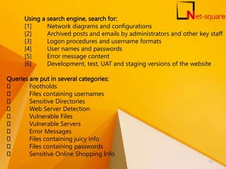 Using a search engine, search for:
[1] Network diagrams and configurations
[2] Archived posts and emails by administrators and other key staff
[3] Logon procedures and username formats
[4] User names and passwords
[5] Error message content
[6] Development, test, UAT and staging versions of the website
Queries are put in several categories:
Footholds
Files containing usernames
Sensitive Directories
Web Server Detection
Vulnerable Files
Vulnerable Servers
Error Messages
Files containing juicy info
Files containing passwords
Sensitive Online Shopping Info
11
 