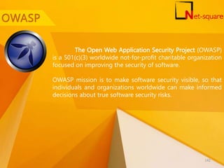 The Open Web Application Security Project (OWASP)
is a 501(c)(3) worldwide not-for-profit charitable organization
focused on improving the security of software.
OWASP mission is to make software security visible, so that
individuals and organizations worldwide can make informed
decisions about true software security risks.
142
 