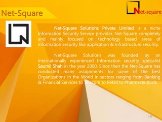 Net-Square Solutions Private Limited is a niche
Information Security Service provider. Net-Square completely
and mainly focused on technology based areas of
information security like application & infrastructure security.
Net-Square Solutions was founded by an
internationally experienced Information security specialist
Saumil Shah in the year 2000. Since then the Net-Square has
conducted many assignments for some of the best
Organizations in the World in sectors ranging from Banking
& Financial Services to Telecom to Retail to Pharmaceuticals.
143
 