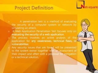 o A penetration test is a method of evaluating
the security of a computer system or network by
simulating an attack.
o A Web Application Penetration Test focuses only on
evaluating the security of a web application.
o The process involves an active analysis of the
application for any weaknesses, technical flaws, or
vulnerabilities.
o Any security issues that are found will be presented
to the system owner together with an assessment of
their impact and often with a proposal for mitigation
or a technical solution.
2
 