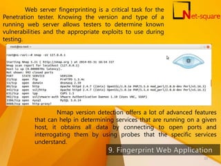 Web server fingerprinting is a critical task for the
Penetration tester. Knowing the version and type of a
running web server allows testers to determine known
vulnerabilities and the appropriate exploits to use during
testing.
Nmap version detection offers a lot of advanced features
that can help in determining services that are running on a given
host, it obtains all data by connecting to open ports and
interrogating them by using probes that the specific services
understand.
33
 