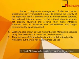 Proper configuration management of the web server
infrastructure is very important in order to preserve the security of
the application itself. If elements such as the web server software,
the back-end database servers, or the authentication servers are
not properly reviewed and secured, they might introduce
undesired risks or introduce new vulnerabilities that might
compromise the application itself.
1. WebSEAL, also known as Tivoli Authentication Manager, is a reverse
proxy from IBM which is part of the Tivoli framework.
2. There are some GUI-based administration tools for Apache (like
NetLoony) but they are not in widespread use yet.
36
 