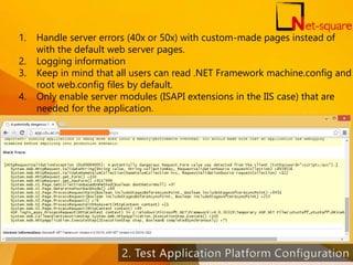 1. Handle server errors (40x or 50x) with custom-made pages instead of
with the default web server pages.
2. Logging information
3. Keep in mind that all users can read .NET Framework machine.config and
root web.config files by default.
4. Only enable server modules (ISAPI extensions in the IIS case) that are
needed for the application.
37
 
