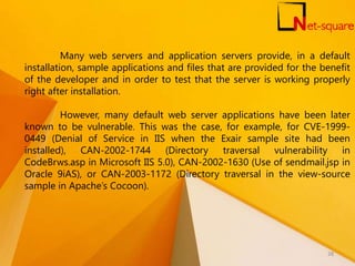 Many web servers and application servers provide, in a default
installation, sample applications and files that are provided for the benefit
of the developer and in order to test that the server is working properly
right after installation.
However, many default web server applications have been later
known to be vulnerable. This was the case, for example, for CVE-1999-
0449 (Denial of Service in IIS when the Exair sample site had been
installed), CAN-2002-1744 (Directory traversal vulnerability in
CodeBrws.asp in Microsoft IIS 5.0), CAN-2002-1630 (Use of sendmail.jsp in
Oracle 9iAS), or CAN-2003-1172 (Directory traversal in the view-source
sample in Apache’s Cocoon).
38
 