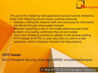 The use of this header by web applications avoids must be checked to
know if the following security issues could be produced:
• Attackers sniffing the network traffic and accessing the information
transferred through unencrypted channel.
• Attackers exploiting a man in the middle attack because of the
problem of accepting certificates that are not trusted.
• Users who mistakenly entered an address in the browser putting
HTTP instead of HTTPS, or users who click on a link in a web
application which mistakenly indicated the http protocol.
Strict-Transport-Security: max-age=60000; includeSubDomains
HSTS Header
45
 