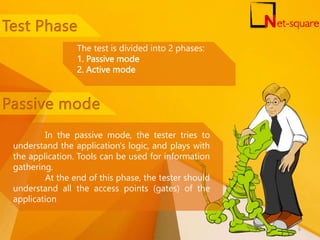 The test is divided into 2 phases:
1. Passive mode
2. Active mode
In the passive mode, the tester tries to
understand the application's logic, and plays with
the application. Tools can be used for information
gathering.
At the end of this phase, the tester should
understand all the access points (gates) of the
application
6
 