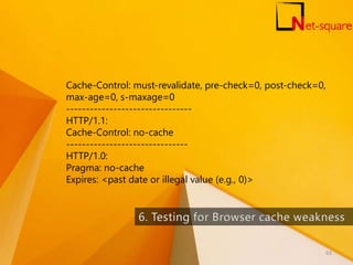 Cache-Control: must-revalidate, pre-check=0, post-check=0,
max-age=0, s-maxage=0
--------------------------------
HTTP/1.1:
Cache-Control: no-cache
-------------------------------
HTTP/1.0:
Pragma: no-cache
Expires: <past date or illegal value (e.g., 0)>
63
 