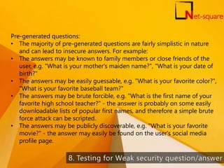 Pre-generated questions:
• The majority of pre-generated questions are fairly simplistic in nature
and can lead to insecure answers. For example:
• The answers may be known to family members or close friends of the
user, e.g. "What is your mother's maiden name?", "What is your date of
birth?"
• The answers may be easily guessable, e.g. "What is your favorite color?",
"What is your favorite baseball team?"
• The answers may be brute forcible, e.g. "What is the first name of your
favorite high school teacher?" - the answer is probably on some easily
downloadable lists of popular first names, and therefore a simple brute
force attack can be scripted.
• The answers may be publicly discoverable, e.g. "What is your favorite
movie?" - the answer may easily be found on the user's social media
profile page.
65
 