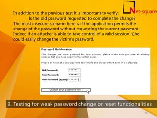 In addition to the previous test it is important to verify:
Is the old password requested to complete the change?
The most insecure scenario here is if the application permits the
change of the password without requesting the current password.
Indeed if an attacker is able to take control of a valid session (s)he
could easily change the victim's password.
66
 