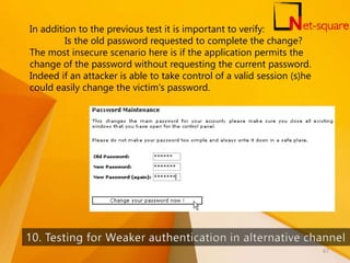 In addition to the previous test it is important to verify:
Is the old password requested to complete the change?
The most insecure scenario here is if the application permits the
change of the password without requesting the current password.
Indeed if an attacker is able to take control of a valid session (s)he
could easily change the victim's password.
67
 