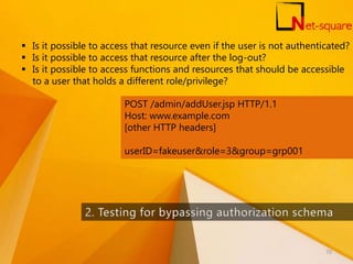  Is it possible to access that resource even if the user is not authenticated?
 Is it possible to access that resource after the log-out?
 Is it possible to access functions and resources that should be accessible
to a user that holds a different role/privilege?
POST /admin/addUser.jsp HTTP/1.1
Host: www.example.com
[other HTTP headers]
userID=fakeuser&role=3&group=grp001
70
 