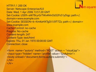 HTTP/1.1 200 OK
Server: Netscape-Enterprise/6.0
Date: Wed, 1 Apr 2006 13:51:20 GMT
Set-Cookie: USER=aW78ryrGrTWs4MnOd32Fs51yDqp; path=/;
domain=www.example.com
Set-Cookie: SESSION=k+KmKeHXTgDi1J5fT7Zz; path=/; domain=
www.example.com
Cache-Control: no-cache
Pragma: No-cache
Content-length: 247
Content-Type: text/html
Expires: Thu, 01 Jan 1970 00:00:00 GMT
Connection: close
<form name="autoriz" method="POST" action = "visual.jsp">
<input type="hidden" name="profile" value="SysAdmin">
<body onload="document.forms.autoriz.submit()">
</td>
</tr>
72
 