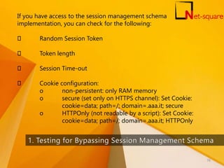 If you have access to the session management schema
implementation, you can check for the following:
Random Session Token
Token length
Session Time-out
Cookie configuration:
o non-persistent: only RAM memory
o secure (set only on HTTPS channel): Set Cookie:
cookie=data; path=/; domain=.aaa.it; secure
o HTTPOnly (not readable by a script): Set Cookie:
cookie=data; path=/; domain=.aaa.it; HTTPOnly
76
 