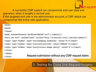 Request submission without any CSRF request token.
A successful CSRF exploit can compromise end user data and
operation, when it targets a normal user.
If the targeted end user is the administrator account, a CSRF attack can
compromise the entire web application.
82
 
