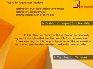 Testing for logout user interface:
Testing for server-side session termination
Testing for session timeout
Testing session clean at client side
In this phase, we check that the application automatically
logs out a user when that user has been idle for a certain amount
of time, ensuring that it is not possible to “reuse” the same session
and that no sensitive data remains stored in the browser cache.
83
 