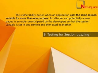 This vulnerability occurs when an application uses the same session
variable for more than one purpose. An attacker can potentially access
pages in an order unanticipated by the developers so that the session
variable is set in one context and then used in another.
84
 