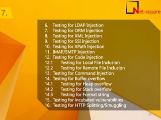 6. Testing for LDAP Injection
7. Testing for ORM Injection
8. Testing for XML Injection
9. Testing for SSI Injection
10. Testing for XPath Injection
11. IMAP/SMTP Injection
12. Testing for Code Injection
12.1 Testing for Local File Inclusion
12.2 Testing for Remote File Inclusion
13. Testing for Command Injection
14. Testing for Buffer overflow
14.1 Testing for Heap overflow
14.2 Testing for Stack overflow
14.3 Testing for Format string
15. Testing for incubated vulnerabilities
16. Testing for HTTP Splitting/Smuggling
86
 