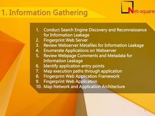 1. Conduct Search Engine Discovery and Reconnaissance
for Information Leakage
2. Fingerprint Web Server
3. Review Webserver Metafiles for Information Leakage
4. Enumerate Applications on Webserver
5. Review Webpage Comments and Metadata for
Information Leakage
6. Identify application entry points
7. Map execution paths through application
8. Fingerprint Web Application Framework
9. Fingerprint Web Application
10. Map Network and Application Architecture
9
 
