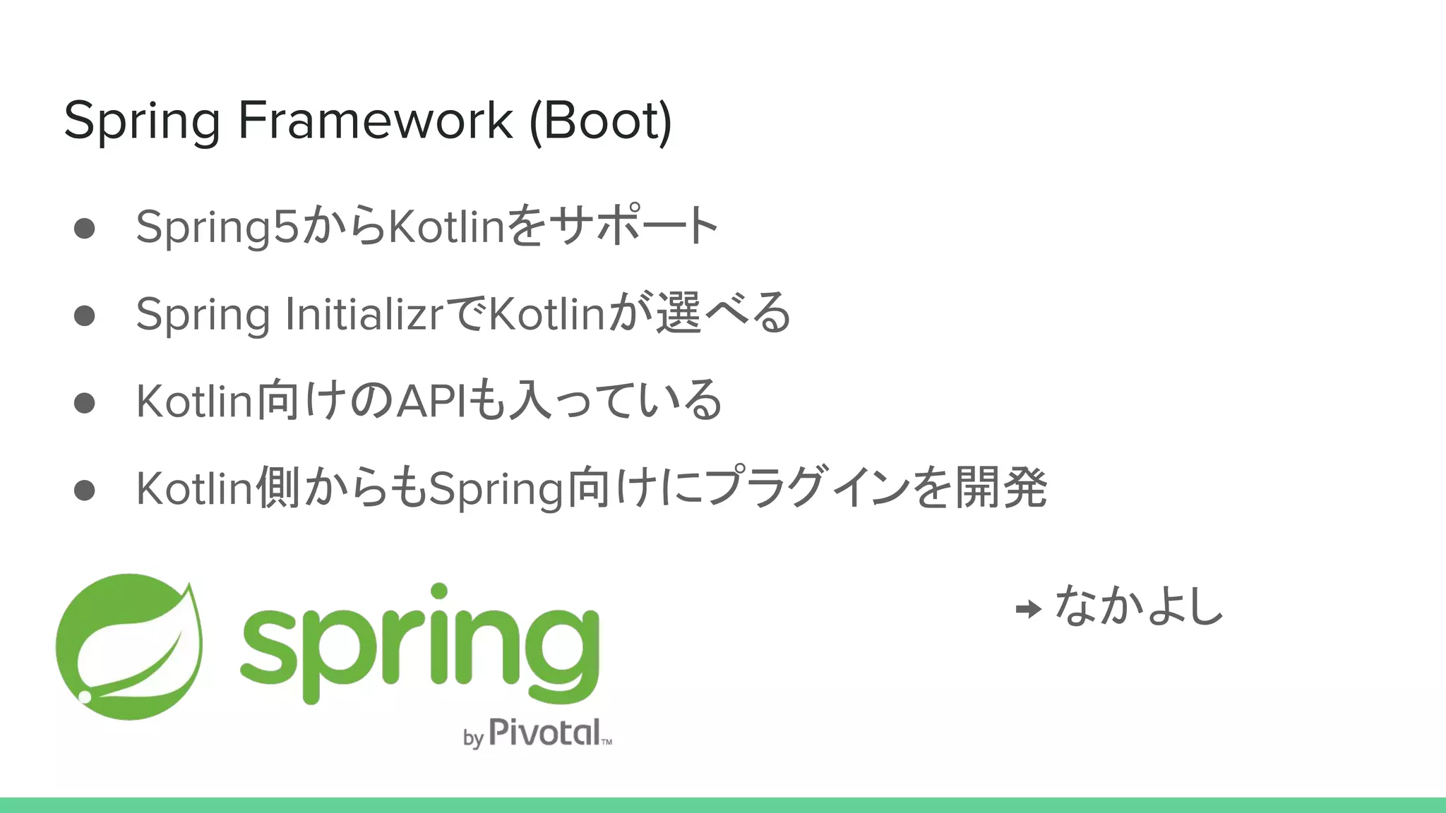 Spring Framework (Boot)
● Spring5からKotlinをサポート
● Spring InitializrでKotlinが選べる
● Kotlin向けのAPIも入っている
● Kotlin側からもSpring向けにプラグインを開発
→ なかよし
 
