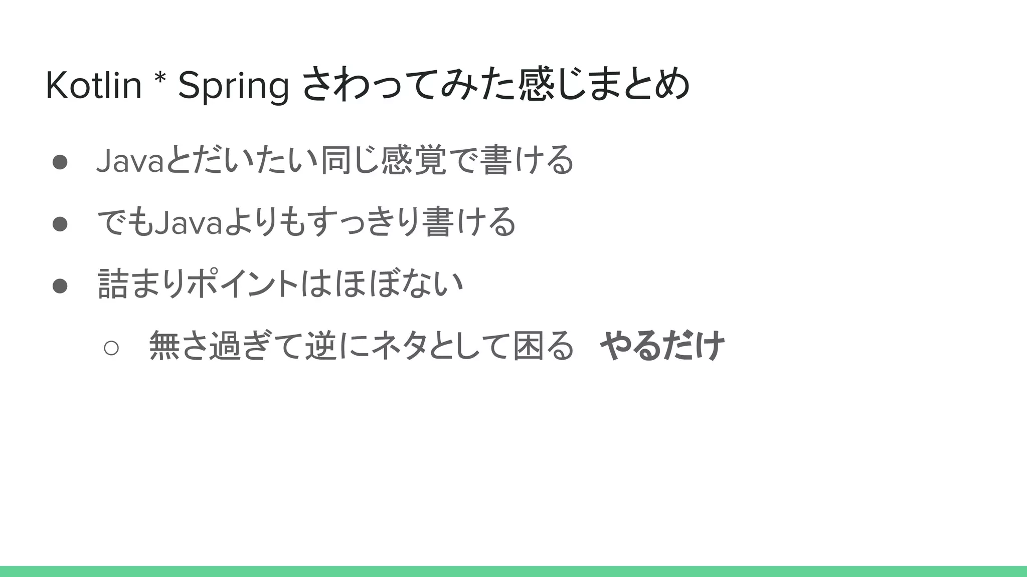 Kotlin * Spring さわってみた感じまとめ
● Javaとだいたい同じ感覚で書ける
● でもJavaよりもすっきり書ける
● 詰まりポイントはほぼない
○ 無さ過ぎて逆にネタとして困る　やるだけ
 