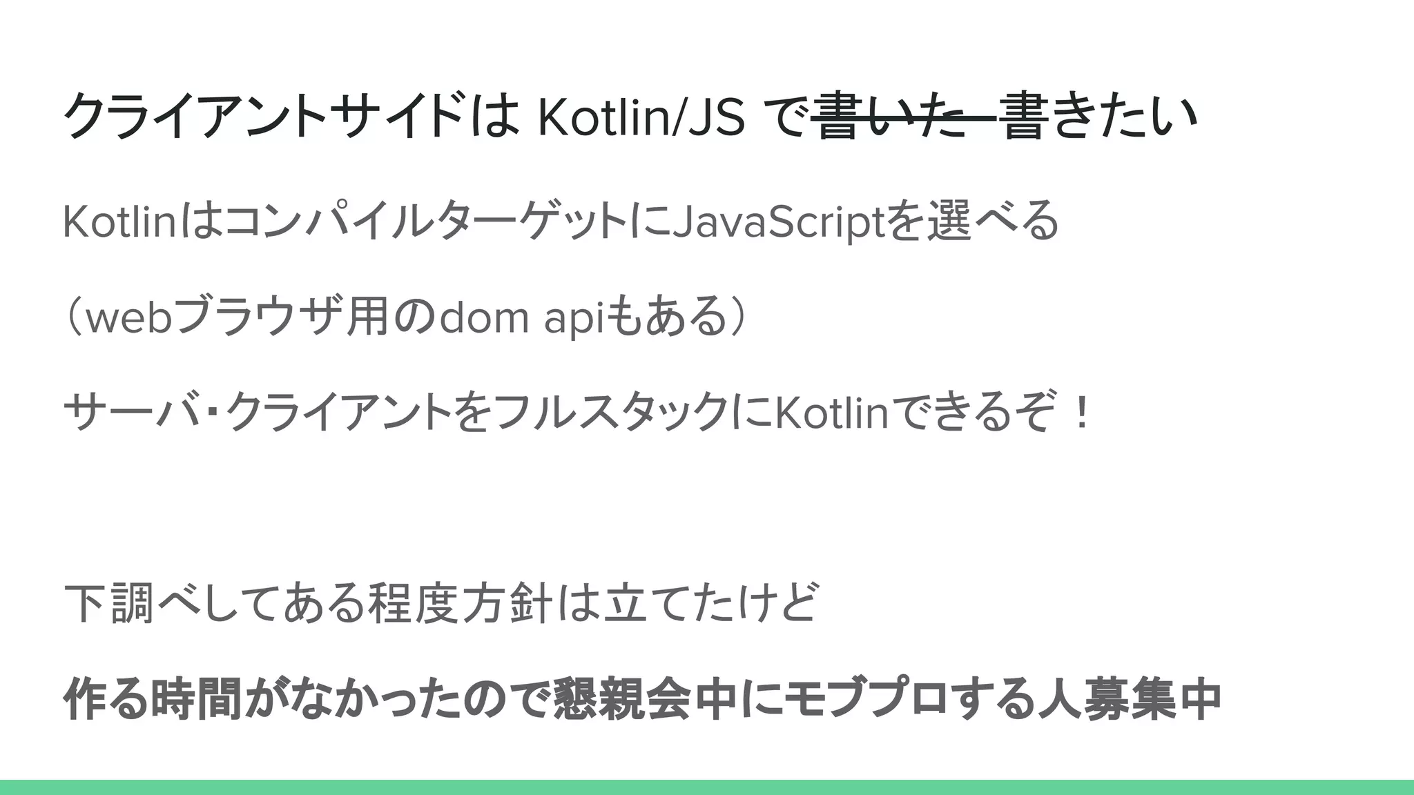 クライアントサイドは Kotlin/JS で書いた 書きたい
KotlinはコンパイルターゲットにJavaScriptを選べる
（webブラウザ用のdom apiもある）
サーバ・クライアントをフルスタックにKotlinできるぞ！
下調べしてある程度方針は立てたけど
作る時間がなかったので懇親会中にモブプロする人募集中
 