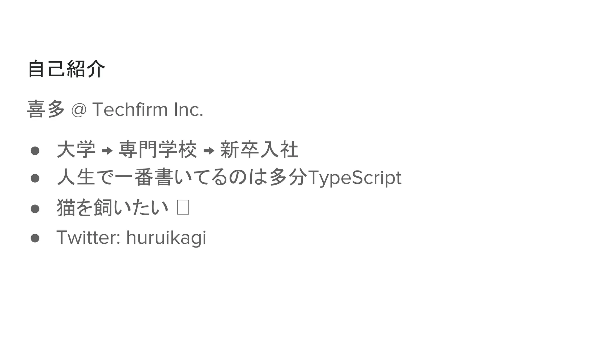 自己紹介
喜多 @ Techfirm Inc.
● 大学 → 専門学校 → 新卒入社
● 人生で一番書いてるのは多分TypeScript
● 猫を飼いたい
● Twitter: huruikagi
 