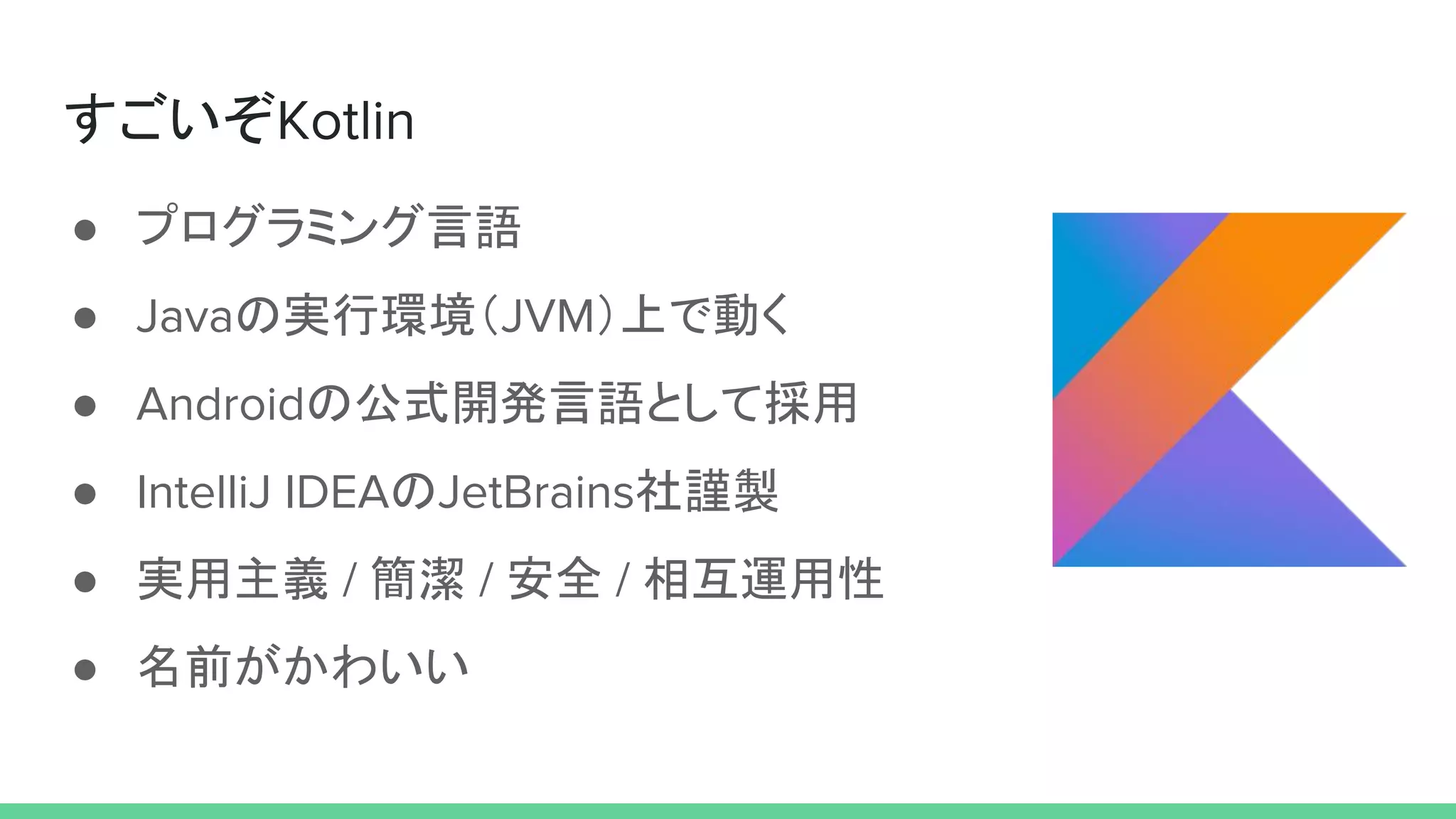 すごいぞKotlin
● プログラミング言語
● Javaの実行環境（JVM）上で動く
● Androidの公式開発言語として採用
● IntelliJ IDEAのJetBrains社謹製
● 実用主義 / 簡潔 / 安全 / 相互運用性
● 名前がかわいい
 
