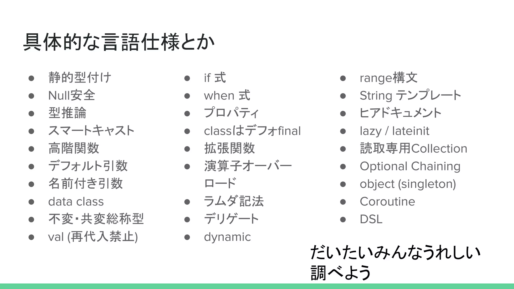 具体的な言語仕様とか
● 静的型付け
● Null安全
● 型推論
● スマートキャスト
● 高階関数
● デフォルト引数
● 名前付き引数
● data class
● 不変・共変総称型
● val (再代入禁止)
● if 式
● when 式
● プロパティ
● classはデフォfinal
● 拡張関数
● 演算子オーバー
ロード
● ラムダ記法
● デリゲート
● dynamic
● range構文
● String テンプレート
● ヒアドキュメント
● lazy / lateinit
● 読取専用Collection
● Optional Chaining
● object (singleton)
● Coroutine
● DSL
だいたいみんなうれしい
調べよう
 