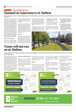 BEZPŁATNY BIULETYN INFORMACYJNY URZĘDU MIEJSKIEGO WROCŁAWIA #WrocławskiBudżetObywatelski
22
www.wroclaw.pl/wbo
Dla obcokrajowca
Ремонт трамвайної колії на al. Hallera (на відрізку від вул. Powstańców Śląskich до вул. Mieleckiej) триватиме близько три місяці. Початок робіт заплановано на
25 вересня.
«Зелена» трамвайна колія
зменшить галас, що виникає
під час проїзду трамваїв, а та-
кож матиме позитивний вплив
на екологію – така колія погли-
натиме більше забруднень та
накопичуватиме дощову воду.
Трамвайну колію буде осушено
– це повинно запобігати нако-
пиченню надмірної кількості
води під час злив. Загалом за-
мінять 1,5 км трамвайної колії.
Раніше було виконано ремонт
600 метрів колії на відрізку
від вул. Мєлецької до вул. Отця
Бейзима. Ремонт було проведе-
но за клопотанням Ради мікро-
району Ґрабішин-Ґрабішинек.
Зміни у русі транспорту
Зміняться маршрути трамва-
їв № 20, 70 і 74. «Двадцятка» і
«сімдесятка» поїдуть від вул.
Сілезьких Повстанців до кіль-
ця Кшикі. Трамваї № 74 від вул.
Грабішинської поїдуть до кіль-
ця Опорів.
На відрізку: алея. Халлера –
Фабрика токарних автоматів
– алея Халлера тимчасово їз-
дитимуть автобуси № 720. Па-
сажири, які прокомпостують
одноразовий квиток у трам-
ваях № 20, 70 або 74, матимуть
можливість їхати далі у авто-
бусі № 136.
Квитки
Пасажири, які прокомпосту-
вали одноразовий квиток у
трамваях № 20, 70 або 74, ма-
тимуть можливість їхати далі
у автобусі № 720 (маршрут
буде введено тимчасово), а та-
кож у автобусі № 136 (останнє
стосується відрізку Халлера –
Фабрика токарних автоматів
– Халлера). Це правило проїз-
ду діятиме в обох напрямках.
Прокомпостований квиток
буде дійсний не довше 70 хви-
лин.
Пасажири, які мають квитки
на визначений час та їздять у
трамваях № 14, 20 або 24, мо-
жуть їхати без жодних доплат:
	
◼ у автобусі за тимчасовим
маршрутом № 720 (вздовж
цілого маршруту);
	
◼ у автобусі № 136 на відрізку
Халлера – Фабрика токар-
них автоматів – Халлера.
Якщо у Вас є квиток на проїзд
за визначеним маршрутом (на
визначений час), Ви можете
їхати:
	
◼ в усіх транспортних засо-
бах, що їздять за тим самим
маршрутом, що був вказа-
ний у квитку перед почат-
ком ремонту;
	
◼ в усіх транспортних засо-
бах, що їздять за тим самим
маршрутом, що був вказа-
ний у квитку перед почат-
ком ремонту, якщо під час
ремонту транспортні засоби
їдуть в об’їзд.
The renovation of the trackage at al. Hallera on the Powstańców Śląskich – Mielecka section will last around three months. Works are due to start
on 25th September.
The green trackage will reduce the
noise of passing trams and have
a good environmental impact, e.g.,
by absorbing more pollutants and
collecting rainwater. The trackage
will be drained to prevent traffic
difficulties during heavy rains. Al-
together, 1.5 km of tracks will be
replaced. Earlier, 600 m of tracks
were renovated from ul. Mielecka
to ul. Ojca Beyzyma at the request of
the council of the Grabiszyn-Gra-
biszynek housing estate.
Changes in public transport
Tram lines 20, 70 and 74 will
change their routes. Tram lines
20 and 70 will run from ul. Pow-
stańców Śląskich to the Krzyki
terminus. Tram line 74 will turn
from ul. Grabiszyńska towards the
Oporów terminus.
On the Hallera – FAT – Halle-
ra section, replacement bus line
720 will run. Passengers who
have punched a one-time ticket
in a tram no. 20, 70 or 74 can also
continue their journey by transfer-
ring to a bus no. 136.
Tickets
Passengers who have punched
a one-time ticket in a tram no. 20,
70 or 74 can continue their jour-
ney by transferring to a season re-
placement bus no. 720 or a bus no.
136 on the Hallera – FAT – Hallera
section. The same rule applies in
the opposite direction. A punched
ticket will be valid for maximum
70 minutes.
Passengers having a season tick-
et for line 14, 20 or 24 will be al-
lowed to travel without any sur-
charges:
	
◼ by season replacement bus line
720 on the entire section of the
route;
	
◼ by bus line 136 on the Hallera –
FAT – Hallera section.
Passengers having a season ticket
for the season line concerned are
allowed to travel:
	
◼ by all lines on the route of the
line indicated on the ticket
before the renovation;
	
◼ by all lines on the route of the
line indicated on the ticket
that operates on a detour route
during the renovation.
Трамваї не їздитимуть al. Hallera
Trams will not run
on al. Hallera
MPK
 