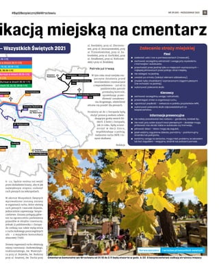 NR 39 (59) – PAŹDZIERNIK 2021
#BądźBezpiecznyWeWrocławiu 11
ikacją miejską na cmentarz
6–22, będzie można też wejść
przez dodatkowe bramy, aby w jak
największym stopniu rozłożyć
ruch pieszych na nekropoliach.
W okresie Wszystkich Świętych
wprowadzone zostaną zmiany
w organizacji ruchu, które ułatwią
ruch pieszych i warunki dojazdu,
jednocześnie zapewniając bezpie-
czeństwo. Zmiany polegają głów-
nie na ograniczeniu parkowania
pojazdów w obrębie cmentarzy,
jednak 31 października i 1 listopa-
da czekają nas także wyłączenia
z ruchu kołowego poszczególnych
ulic – z wyjątkiem komunikacji
zbiorowej i TAXI.
Zmiany organizacji ruchu obejmują
rejony cmentarzy: Osobowickiego,
Grabiszyńskiego, św. Wawrzyń-
ca przy ul. Bujwida, św. Rodziny
przy ul. Smętnej, św. Ducha przy
ul. Bardzkiej, przy ul. Złocienio-
wej, przy ul. Jerzmanowskiej, przy
ul. Trzmielowickiej, przy ul. Za-
brodzkiej, przy ul. Gorlickiej, przy
ul. Działkowej, przy ul. Kiełczow-
skiej i przy ul. Brodzkiej.
Patrole już trwają
W tym roku straż miejska roz-
poczyna działania przed
wrocławskimi cmentarzami
z wyprzedzeniem – już od 23
października patrole
prowadzą kontrole,
sprawdzając prawi-
dłowość oznakowa-
nia drogowego, oświetlenie
uliczne czy przejść dla pieszych.
Strażnicy aż do 2 listopada będą
służyć pomocą osobom odwie-
dzającym groby swoich bli-
skich. Z kolei 1 listopada,
jak co roku, będą uczest-
niczyć w  Akcji Znicz,
współdziałając z policją,
nadzorem ruchu MPK i in-
nymi służbami.
Redakcja
Piesi
	
◼ zasłaniać usta i nos w pomieszczeniach (maseczki),
	
◼ zachować szczególną ostrożność i uwagę przy wysiadaniu
z tramwajów i autobusów,
	
◼ przechodzić przez jezdnię tylko w miejscach wyznaczonych –
najlepiej pilnowanych przez policję i straż miejską,
	
◼ nie wbiegać na jezdnię,
	
◼ uważać po zmroku (założyć element odblaskowy),
	
◼ chodzić tylko chodnikami i wyznaczonymi ciągami pieszymi
(nie wchodzić na jezdnię),
	
◼ wykonywać polecenia służb.
Kierowcy
	
◼ zachować szczególną uwagę i ostrożność,
	
◼ przestrzegać zmian w organizacji ruchu,
	
◼ ograniczyć prędkość – zwłaszcza w pobliżu przystanków MPK,
	
◼ wykonywać polecenia służb odpowiedzialnych za
bezpieczeństwo.
Informacje prewencyjne
	
◼ nie należy pozostawiać bez nadzoru – garderoby, torebek itp.,
	
◼ nie nosić przy sobie dużych kwot pieniężnych – złodzieje mogą
próbować nas okraść także w autobusie czy tramwaju,
	
◼ pilnować dzieci – łatwo mogą się zagubić,
	
◼ jeżeli widzimy zagubione dziecko, pomóżmy – poinformujmy
strażnika lub policjanta,
	
◼ zwróćmy uwagę na seniorów, mogą mieć problemy ze zdrowiem
lub być zagubieni – reagujmy, strażnik lub policjant pomoże.
Zalecenia straży miejskiej
Cmentarze komunalne we Wrocławiu od 31.10 do 2.11 będą otwarte w godz. 6-22. O bezpieczeństwo zadbają strażnicy miejscy
TOMASZ
HOŁOD
l.wroclaw.pl/wszystkich-swietych
Serwis specjalny
 
