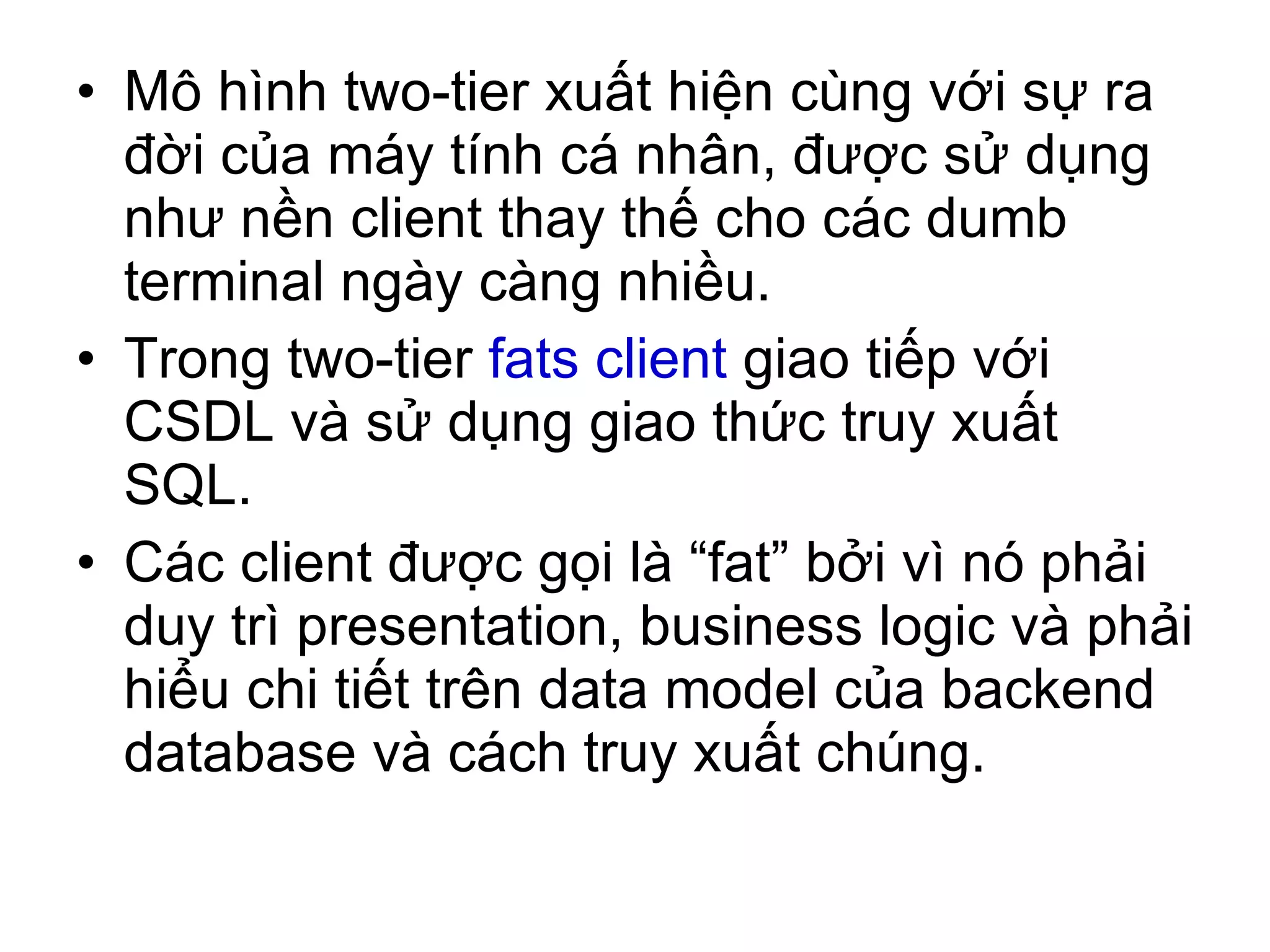 Mô hình two-tier xuất hiện cùng với sự ra đời của máy tính cá nhân, được sử dụng như nền client thay thế cho các dumb terminal ngày càng nhiều. Trong two-tier  fats client  giao tiếp với CSDL và sử dụng giao thức truy xuất SQL. Các client được gọi là “fat” bởi vì nó phải duy trì presentation, business logic và phải hiểu chi tiết trên data model của backend database và cách truy xuất chúng. 
