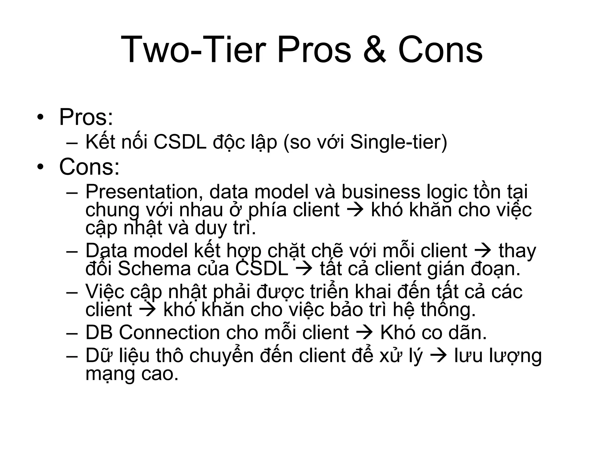 Two-Tier Pros & Cons Pros: Kết nối CSDL độc lập (so với Single-tier) Cons: Presentation, data model và business logic tồn tại chung với nhau ở phía client    khó khăn cho việc cập nhật và duy trì. Data model kết hợp chặt chẽ với mỗi client    thay đổi Schema của CSDL    tất cả client gián đoạn. Việc cập nhật phải được triển khai đến tất cả các client    khó khăn cho việc bảo trì hệ thống. DB Connection cho mỗi client    Khó co dãn. Dữ liệu thô chuyển đến client để xử lý    lưu lượng mạng cao. 