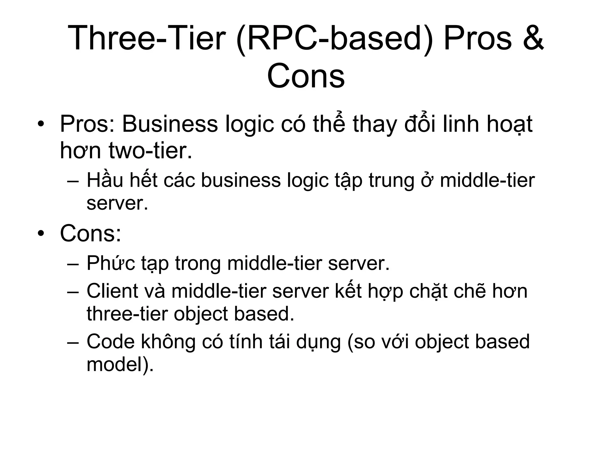 Three-Tier (RPC-based) Pros & Cons Pros: Business logic có thể thay đổi linh hoạt hơn two-tier.  Hầu hết các business logic tập trung ở middle-tier server. Cons: Phức tạp trong middle-tier server. Client và middle-tier server kết hợp chặt chẽ hơn three-tier object based. Code không có tính tái dụng (so với object based model). 