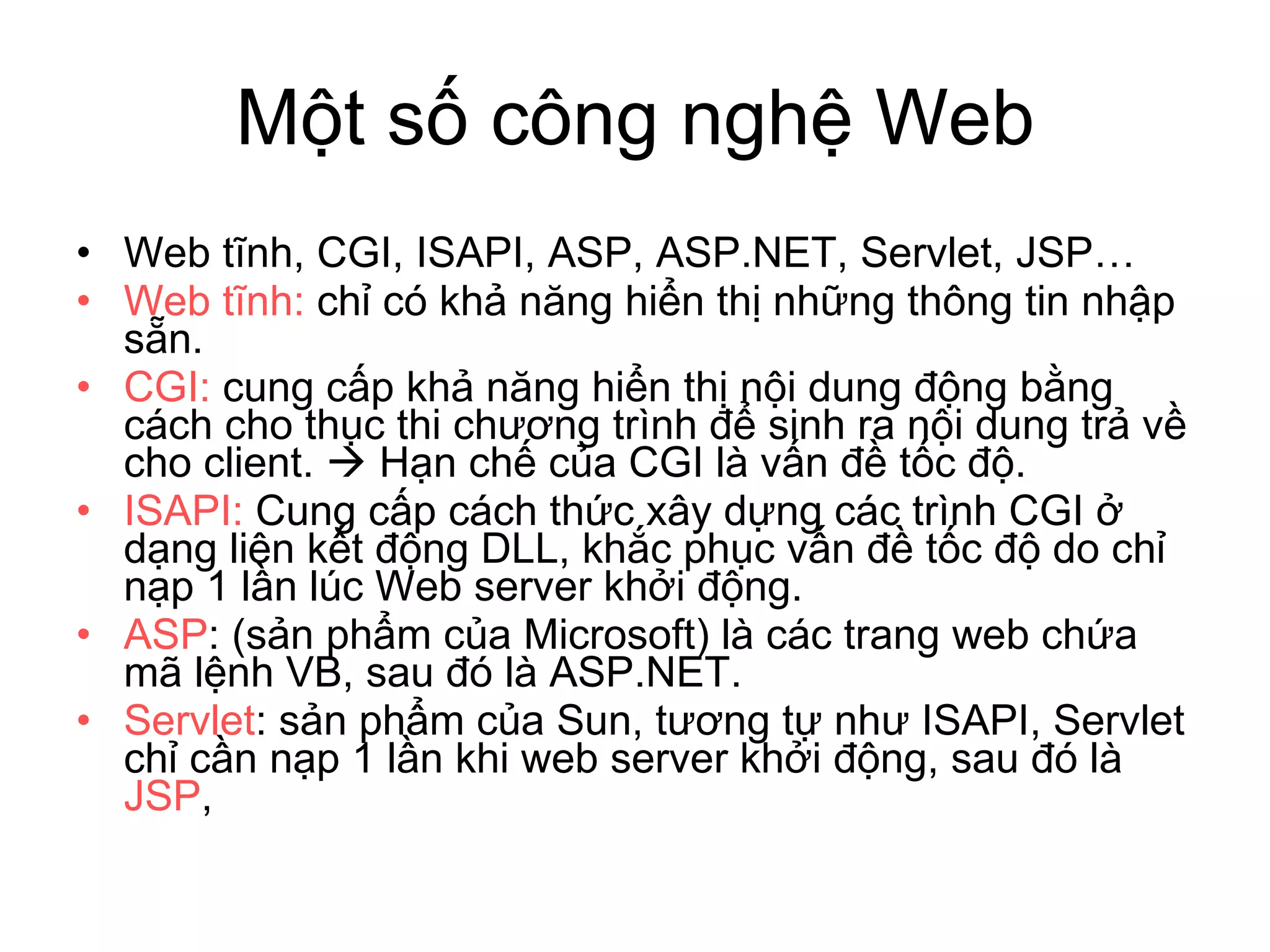 Một số công nghệ Web Web tĩnh, CGI, ISAPI, ASP, ASP.NET, Servlet, JSP… Web tĩnh:  chỉ có khả năng hiển thị những thông tin nhập sẵn.  CGI:  cung cấp khả năng hiển thị nội dung động bằng cách cho thục thi chương trình để sinh ra nội dung trả về cho client.    Hạn chế của CGI là vấn đề tốc độ. ISAPI:  Cung cấp cách thức xây dựng các trình CGI ở dạng liên kết động DLL, khắc phục vấn đề tốc độ do chỉ nạp 1 lần lúc Web server khởi động. ASP : (sản phẩm của Microsoft) là các trang web chứa mã lệnh VB, sau đó là ASP.NET. Servlet : sản phẩm của Sun, tương tự như ISAPI, Servlet chỉ cần nạp 1 lần khi web server khởi động, sau đó là  JSP ,  