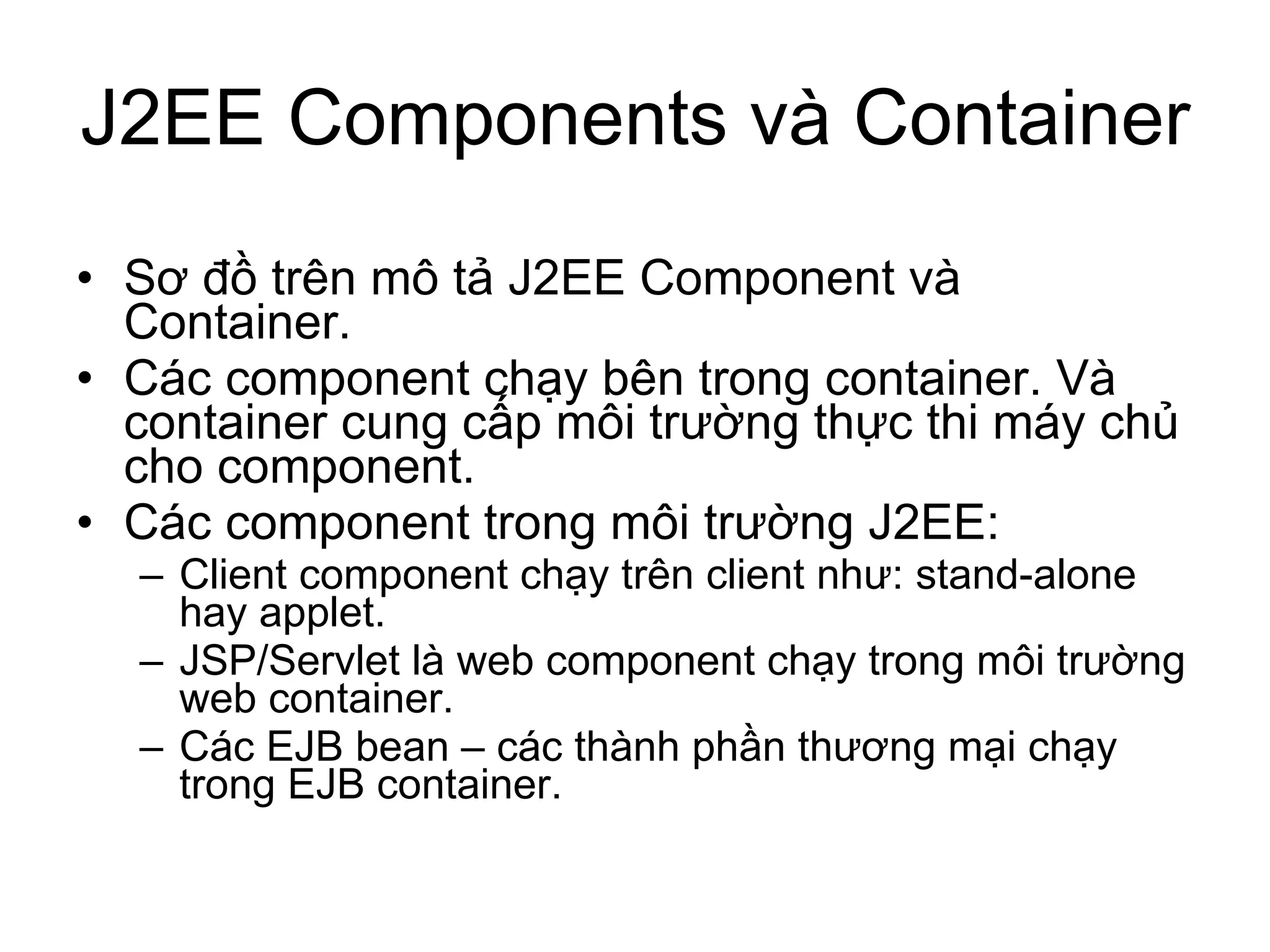 Sơ đồ trên mô tả J2EE Component và Container.  Các component chạy bên trong container. Và container cung cấp môi trường thực thi máy chủ cho component. Các component trong môi trường J2EE: Client component chạy trên client như: stand-alone hay applet. JSP/Servlet là web component chạy trong môi trường web container. Các EJB bean – các thành phần thương mại chạy trong EJB container. J2EE Components và Container 