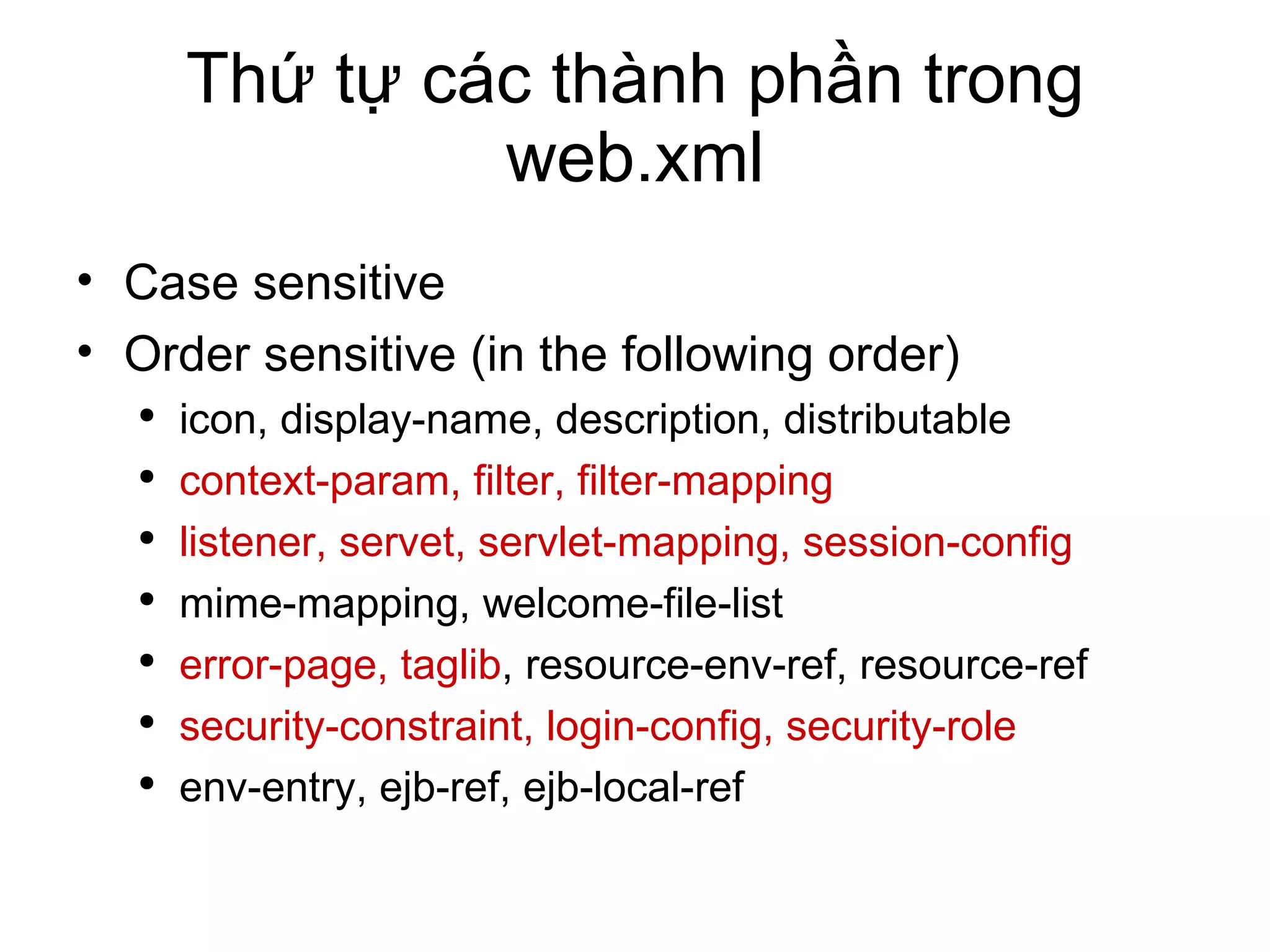 Thứ tự các thành phần trong web.xml Case sensitive Order sensitive (in the following order) icon, display-name, description, distributable context-param, filter, filter-mapping listener, servet, servlet-mapping, session-config mime-mapping, welcome-file-list error-page, taglib , resource-env-ref, resource-ref security-constraint, login-config, security-role env-entry, ejb-ref, ejb-local-ref 